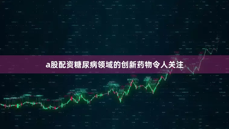 a股配资糖尿病领域的创新药物令人关注