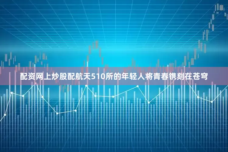 配资网上炒股配航天510所的年轻人将青春镌刻在苍穹