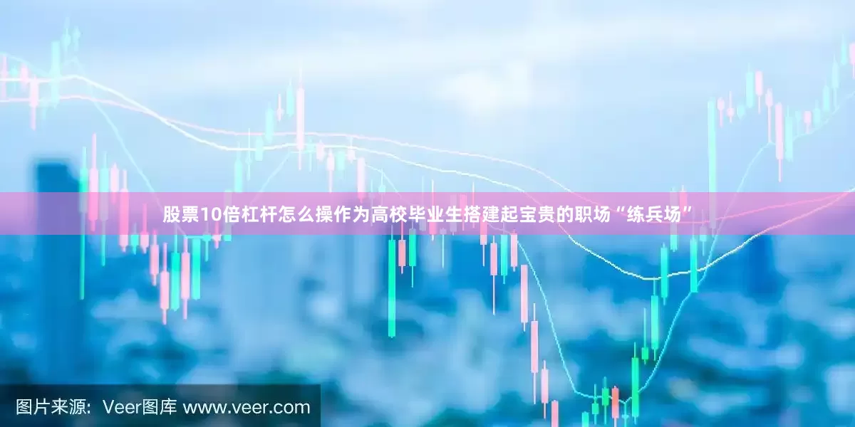 股票10倍杠杆怎么操作为高校毕业生搭建起宝贵的职场“练兵场”