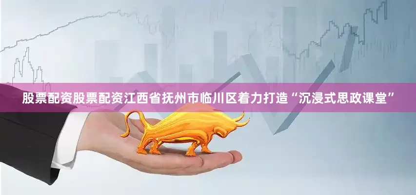 股票配资股票配资江西省抚州市临川区着力打造“沉浸式思政课堂”