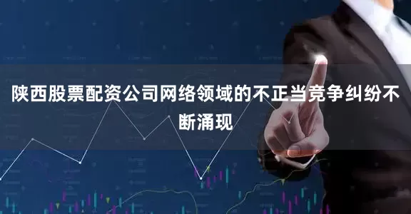 陕西股票配资公司网络领域的不正当竞争纠纷不断涌现